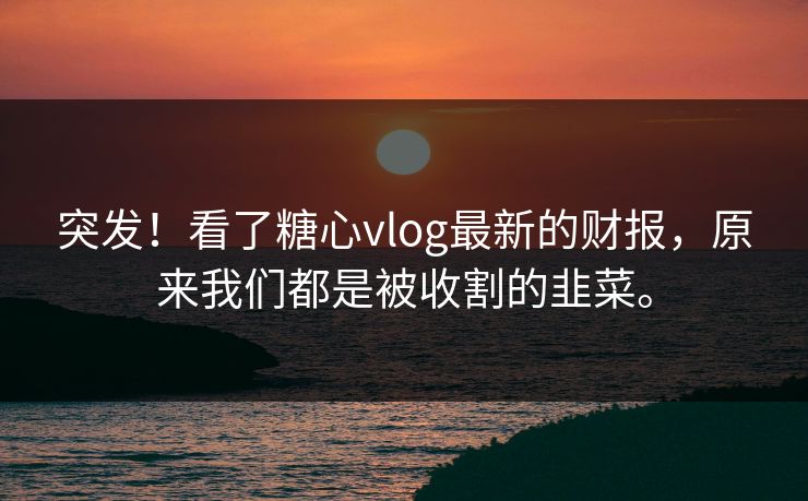 突发！看了糖心vlog最新的财报，原来我们都是被收割的韭菜。