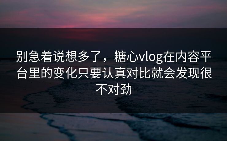 别急着说想多了，糖心vlog在内容平台里的变化只要认真对比就会发现很不对劲