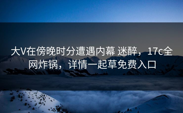 大V在傍晚时分遭遇内幕 迷醉，17c全网炸锅，详情一起草免费入口