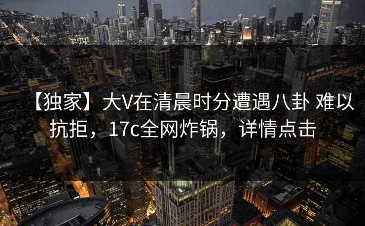 【独家】大V在清晨时分遭遇八卦 难以抗拒，17c全网炸锅，详情点击