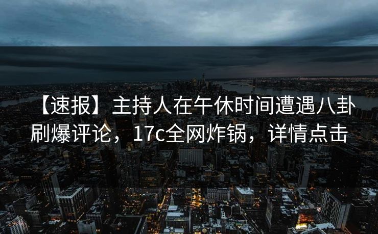 【速报】主持人在午休时间遭遇八卦 刷爆评论，17c全网炸锅，详情点击