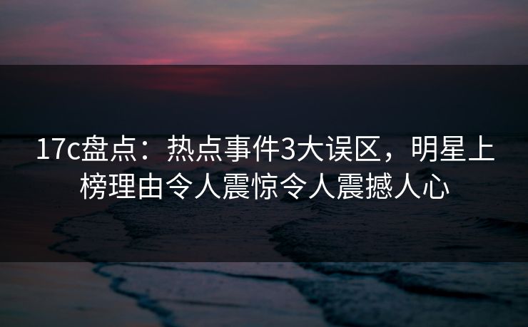 17c盘点：热点事件3大误区，明星上榜理由令人震惊令人震撼人心