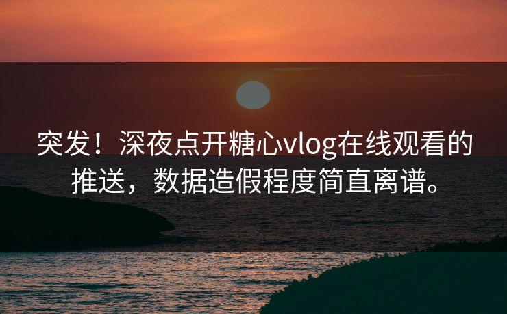 突发！深夜点开糖心vlog在线观看的推送，数据造假程度简直离谱。