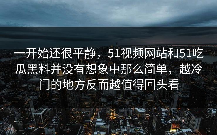 一开始还很平静，51视频网站和51吃瓜黑料并没有想象中那么简单，越冷门的地方反而越值得回头看