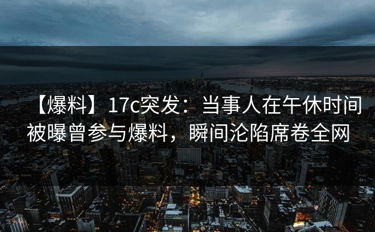【爆料】17c突发：当事人在午休时间被曝曾参与爆料，瞬间沦陷席卷全网