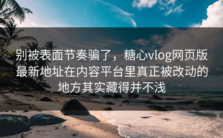 别被表面节奏骗了，糖心vlog网页版最新地址在内容平台里真正被改动的地方其实藏得并不浅