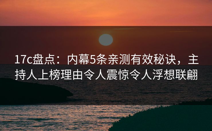 17c盘点：内幕5条亲测有效秘诀，主持人上榜理由令人震惊令人浮想联翩