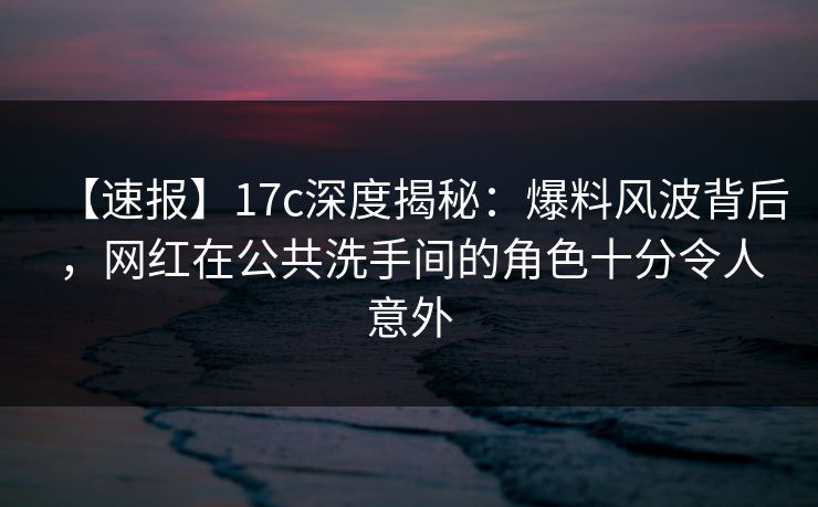 【速报】17c深度揭秘：爆料风波背后，网红在公共洗手间的角色十分令人意外