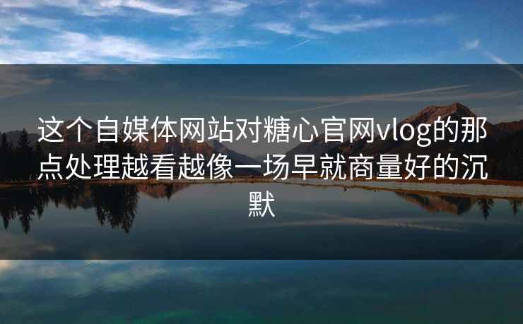 这个自媒体网站对糖心官网vlog的那点处理越看越像一场早就商量好的沉默