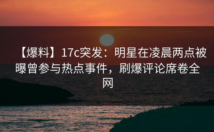 【爆料】17c突发：明星在凌晨两点被曝曾参与热点事件，刷爆评论席卷全网