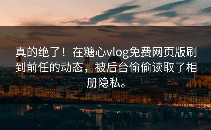 真的绝了！在糖心vlog免费网页版刷到前任的动态，被后台偷偷读取了相册隐私。