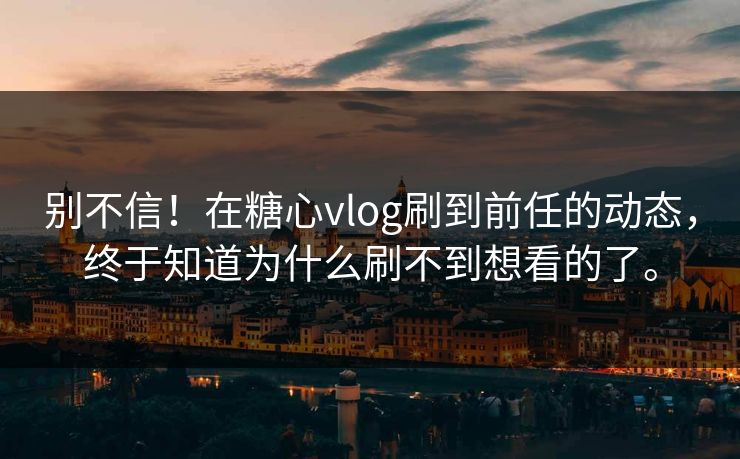 别不信！在糖心vlog刷到前任的动态，终于知道为什么刷不到想看的了。