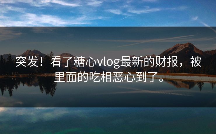 突发！看了糖心vlog最新的财报，被里面的吃相恶心到了。