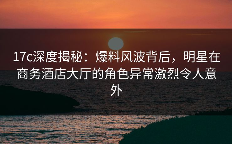 17c深度揭秘：爆料风波背后，明星在商务酒店大厅的角色异常激烈令人意外