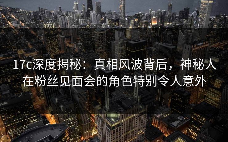 17c深度揭秘：真相风波背后，神秘人在粉丝见面会的角色特别令人意外
