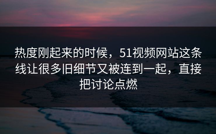 热度刚起来的时候，51视频网站这条线让很多旧细节又被连到一起，直接把讨论点燃