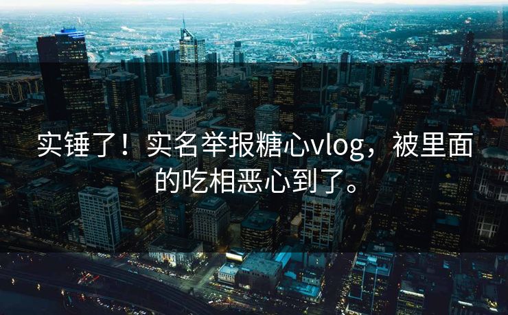 实锤了！实名举报糖心vlog，被里面的吃相恶心到了。