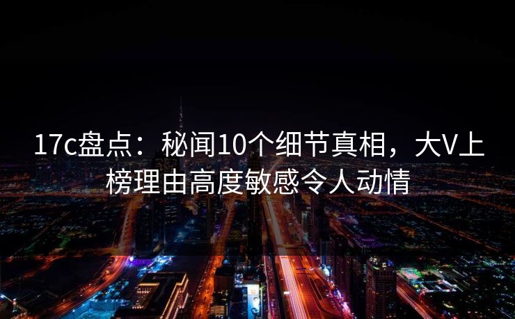 17c盘点：秘闻10个细节真相，大V上榜理由高度敏感令人动情