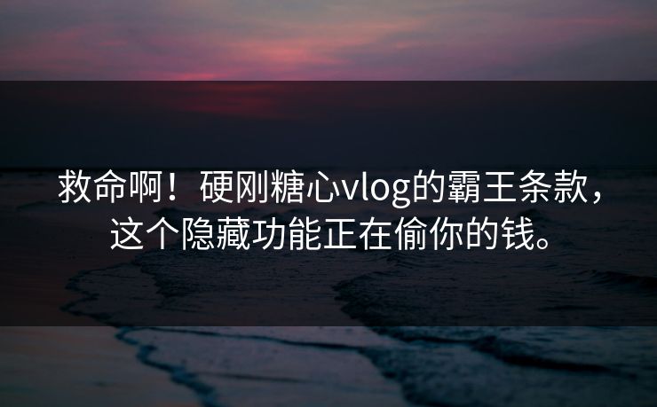 救命啊！硬刚糖心vlog的霸王条款，这个隐藏功能正在偷你的钱。
