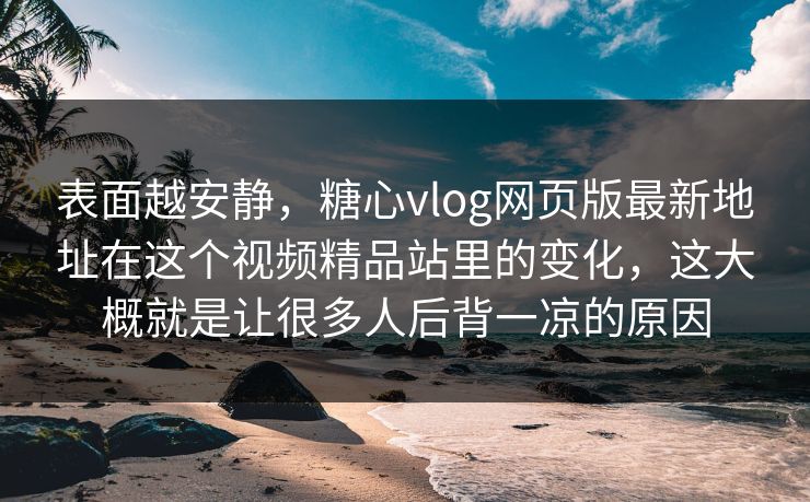 表面越安静，糖心vlog网页版最新地址在这个视频精品站里的变化，这大概就是让很多人后背一凉的原因