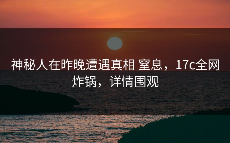 神秘人在昨晚遭遇真相 窒息，17c全网炸锅，详情围观
