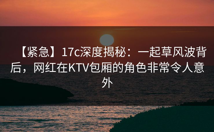 【紧急】17c深度揭秘：一起草风波背后，网红在KTV包厢的角色非常令人意外