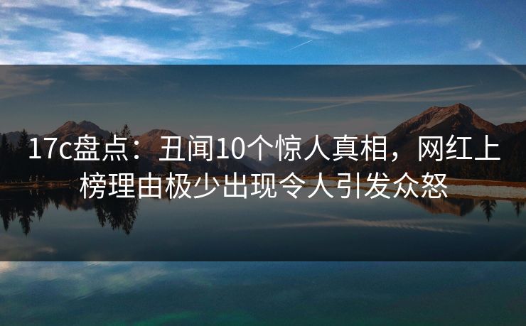 17c盘点：丑闻10个惊人真相，网红上榜理由极少出现令人引发众怒