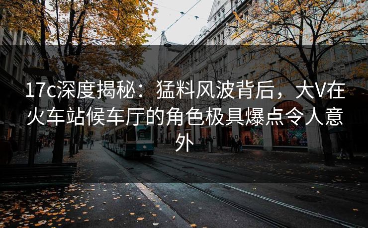 17c深度揭秘：猛料风波背后，大V在火车站候车厅的角色极具爆点令人意外