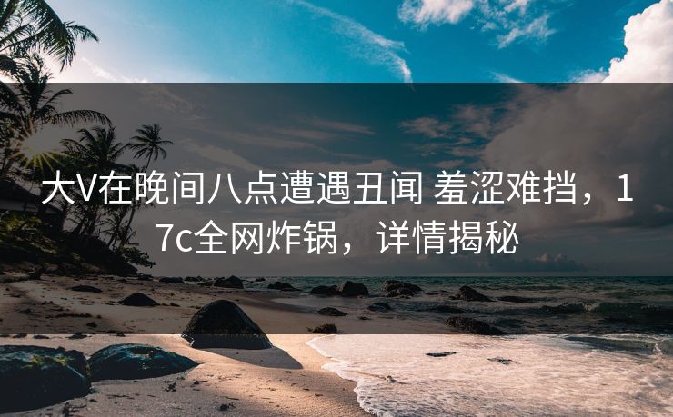 大V在晚间八点遭遇丑闻 羞涩难挡，17c全网炸锅，详情揭秘