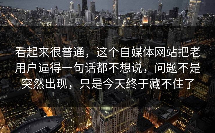看起来很普通，这个自媒体网站把老用户逼得一句话都不想说，问题不是突然出现，只是今天终于藏不住了