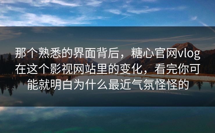 那个熟悉的界面背后，糖心官网vlog在这个影视网站里的变化，看完你可能就明白为什么最近气氛怪怪的