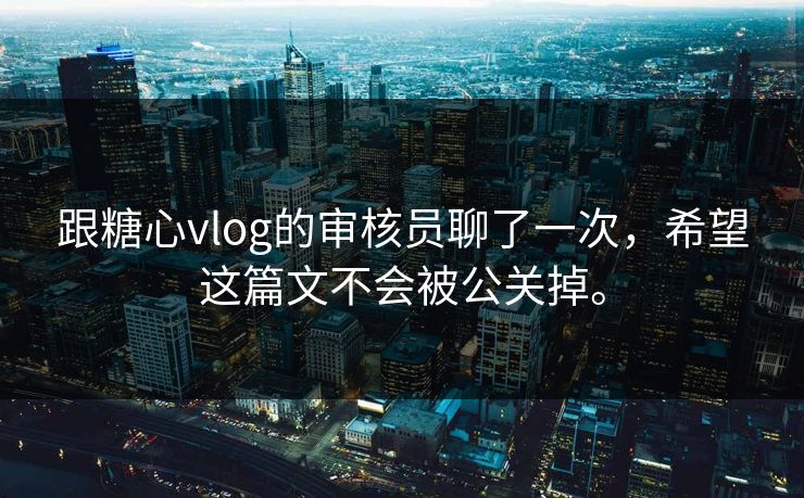 跟糖心vlog的审核员聊了一次，希望这篇文不会被公关掉。