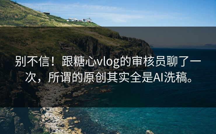 别不信！跟糖心vlog的审核员聊了一次，所谓的原创其实全是AI洗稿。
