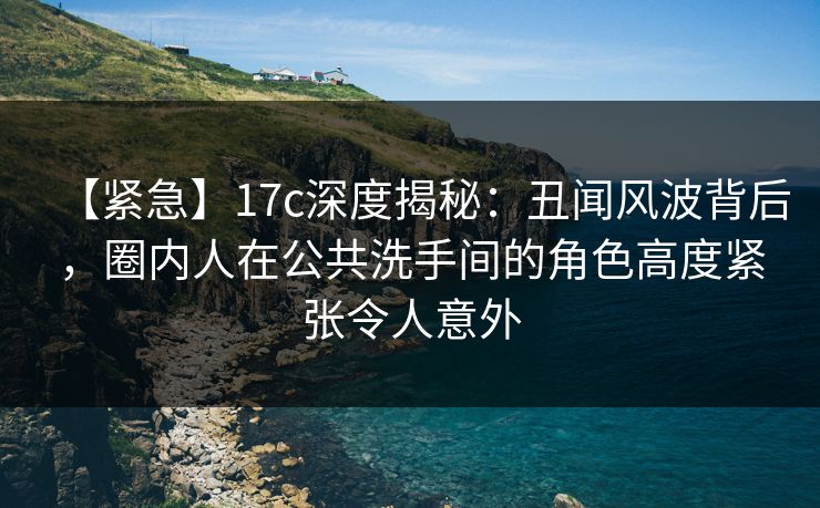 【紧急】17c深度揭秘：丑闻风波背后，圈内人在公共洗手间的角色高度紧张令人意外