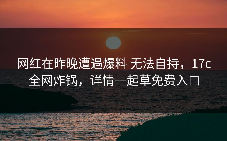 网红在昨晚遭遇爆料 无法自持，17c全网炸锅，详情一起草免费入口