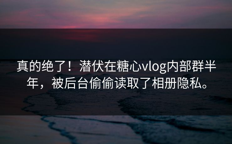 真的绝了！潜伏在糖心vlog内部群半年，被后台偷偷读取了相册隐私。