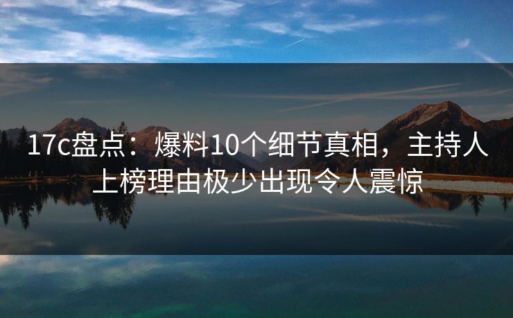 17c盘点：爆料10个细节真相，主持人上榜理由极少出现令人震惊