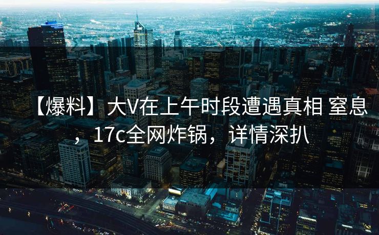 【爆料】大V在上午时段遭遇真相 窒息，17c全网炸锅，详情深扒