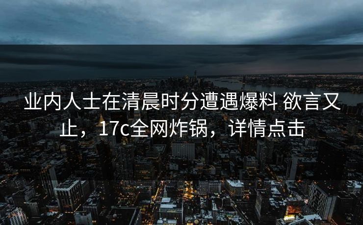 业内人士在清晨时分遭遇爆料 欲言又止，17c全网炸锅，详情点击