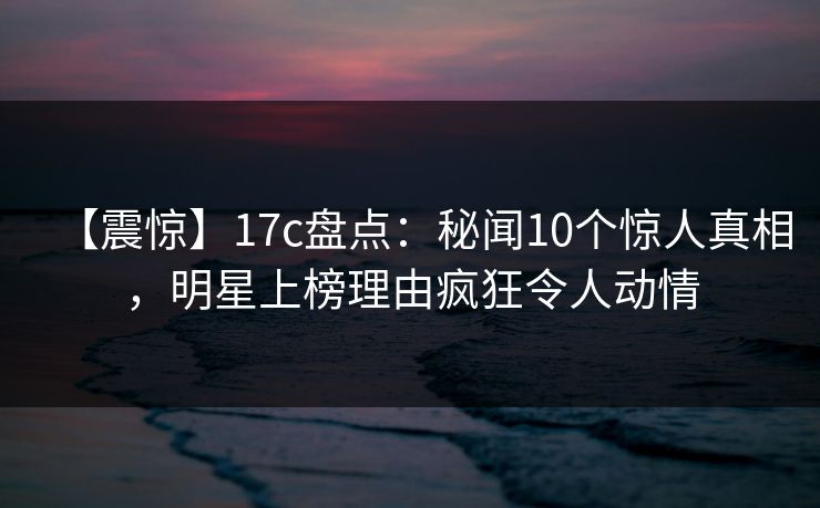 【震惊】17c盘点：秘闻10个惊人真相，明星上榜理由疯狂令人动情