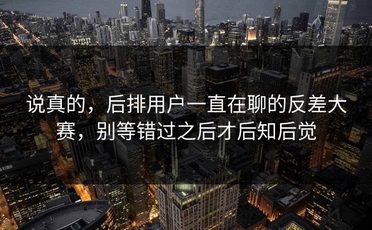 说真的，后排用户一直在聊的反差大赛，别等错过之后才后知后觉