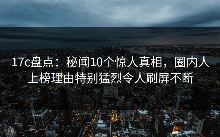 17c盘点：秘闻10个惊人真相，圈内人上榜理由特别猛烈令人刷屏不断
