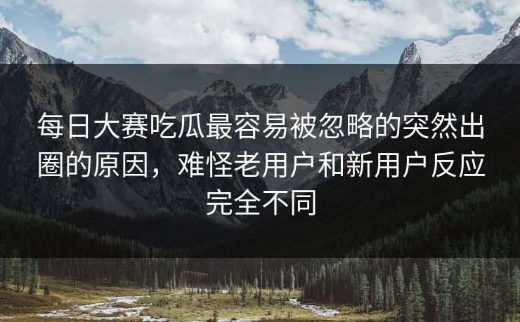 每日大赛吃瓜最容易被忽略的突然出圈的原因，难怪老用户和新用户反应完全不同